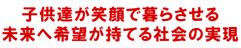 子供達が笑顔で暮らさせる、未来へ希望が持てる社会の実現